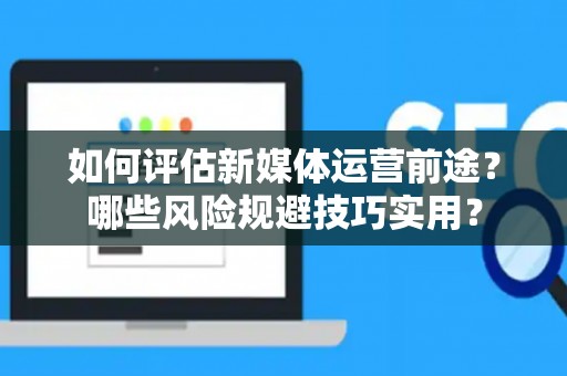 如何评估新媒体运营前途？哪些风险规避技巧实用？